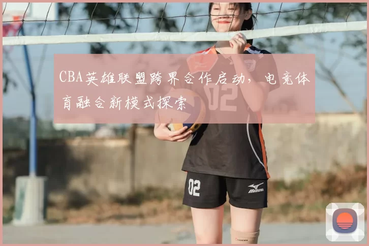 CBA英雄联盟跨界合作启动，电竞体育融合新模式探索