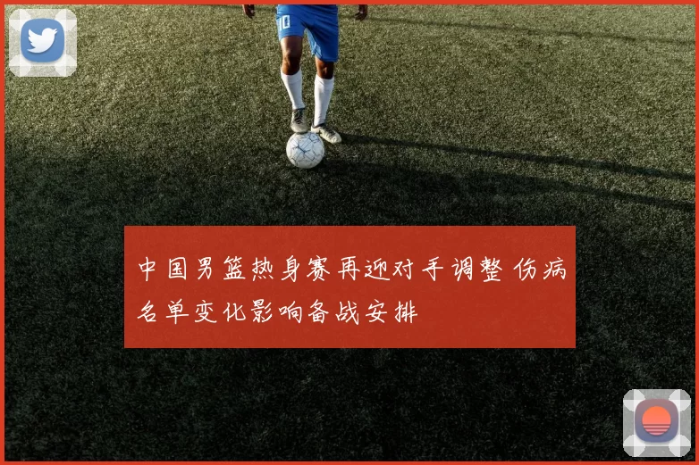 中国男篮热身赛再迎对手调整 伤病名单变化影响备战安排