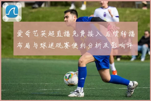 爱奇艺英超直播免费接入 后续转播布局与球迷观赛便利分析及影响评估