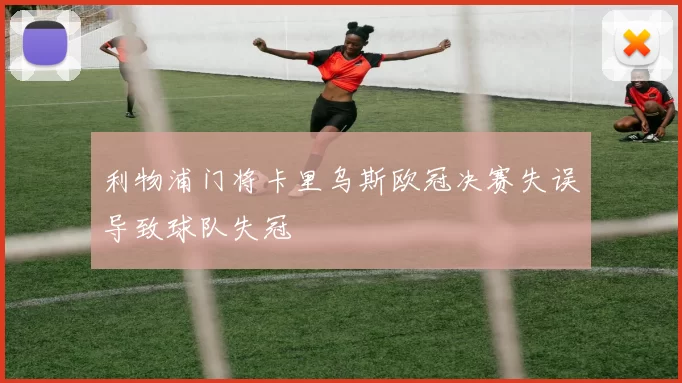 利物浦门将卡里乌斯欧冠决赛失误导致球队失冠