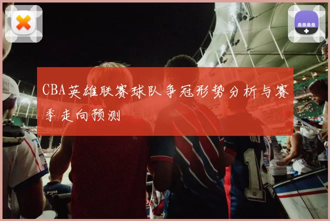 CBA英雄联赛球队争冠形势分析与赛季走向预测