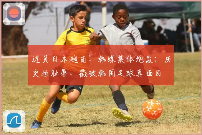 连负日本越南！韩媒集体炮轰：历史性耻辱，戳破韩国足球真面目