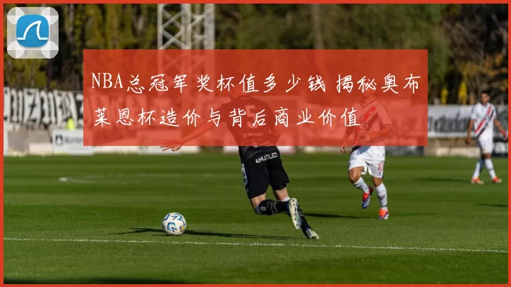 NBA总冠军奖杯值多少钱 揭秘奥布莱恩杯造价与背后商业价值