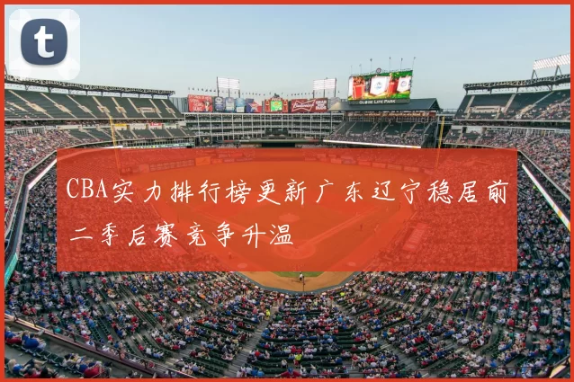 CBA实力排行榜更新广东辽宁稳居前二季后赛竞争升温