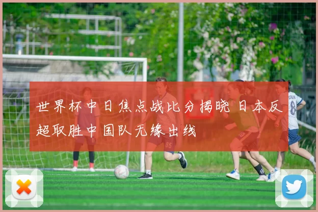 世界杯中日焦点战比分揭晓 日本反超取胜中国队无缘出线