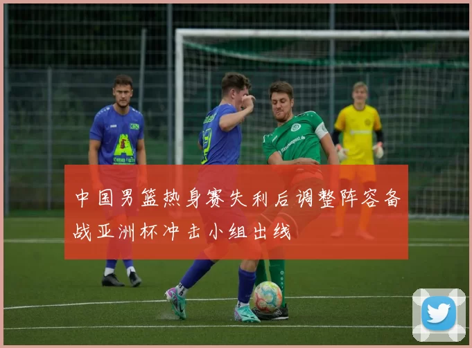 中国男篮热身赛失利后调整阵容备战亚洲杯冲击小组出线