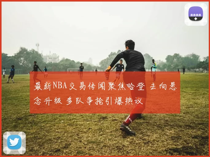 最新NBA交易传闻聚焦哈登 去向悬念升级 多队争抢引爆热议