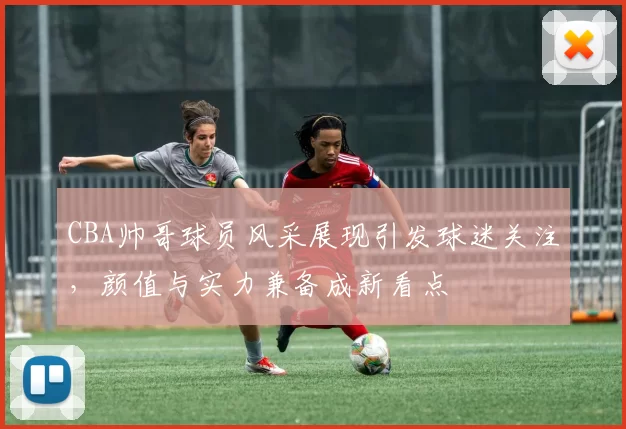 CBA帅哥球员风采展现引发球迷关注，颜值与实力兼备成新看点